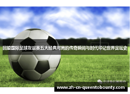 回望国际足球友谊赛五大经典对局的传奇瞬间与时代印记世界足坛史
