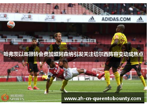 哈弗茨以高额转会费加盟阿森纳引发关注切尔西阵容变动成焦点