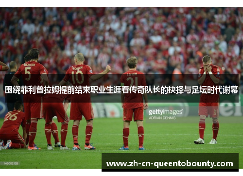 围绕菲利普拉姆提前结束职业生涯看传奇队长的抉择与足坛时代谢幕