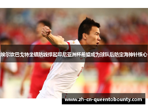 埃尔坎巴戈特坐镇防线撑起印尼亚洲杯希望成为球队后防定海神针核心