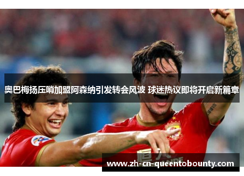 奥巴梅扬压哨加盟阿森纳引发转会风波 球迷热议即将开启新篇章 奥巴梅扬压哨加盟阿森纳引发转会风波 球迷热议即将开启新篇章