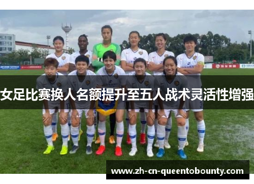女足比赛换人名额提升至五人战术灵活性增强 女足比赛换人名额提升至五人战术灵活性增强
