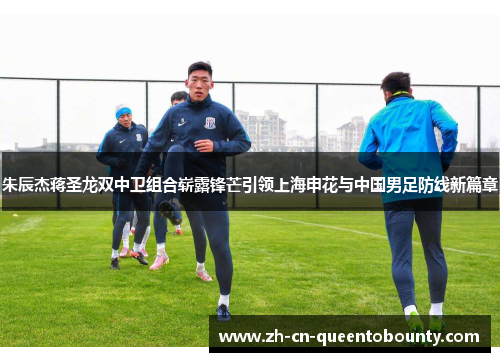 朱辰杰蒋圣龙双中卫组合崭露锋芒引领上海申花与中国男足防线新篇章
