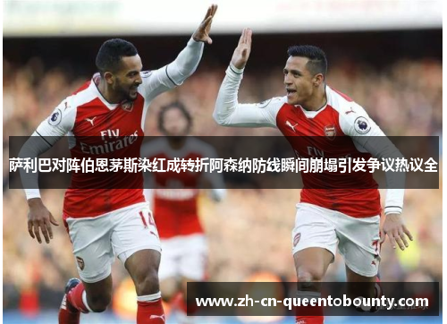 萨利巴对阵伯恩茅斯染红成转折阿森纳防线瞬间崩塌引发争议热议全